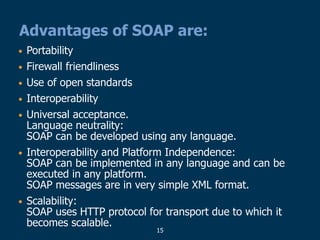 15
Advantages of SOAP are:
• Portability
• Firewall friendliness
• Use of open standards
• Interoperability
• Universal acceptance.
Language neutrality:
SOAP can be developed using any language.
• Interoperability and Platform Independence:
SOAP can be implemented in any language and can be
executed in any platform.
SOAP messages are in very simple XML format.
• Scalability:
SOAP uses HTTP protocol for transport due to which it
becomes scalable.
 