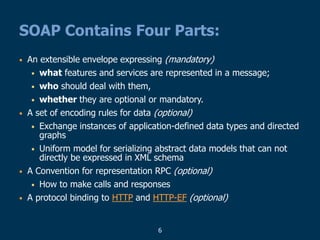 6
SOAP Contains Four Parts:
• An extensible envelope expressing (mandatory)
• what features and services are represented in a message;
• who should deal with them,
• whether they are optional or mandatory.
• A set of encoding rules for data (optional)
• Exchange instances of application-defined data types and directed
graphs
• Uniform model for serializing abstract data models that can not
directly be expressed in XML schema
• A Convention for representation RPC (optional)
• How to make calls and responses
• A protocol binding to HTTP and HTTP-EF (optional)
 