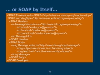9
… or SOAP by Itself…
<SOAP:Envelope xmlns:SOAP="http://schemas.xmlsoap.org/soap/envelope”
SOAP:encodingStyle="http://schemas.xmlsoap.org/soap/encoding/">
<SOAP:Header>
<m:MessageInfo xmlns:m="http://www.info.org/soap/message">
<m:to href="mailto:you@your.com"/>
<m:from href="mailto:me@my.com"/>
<m:contact href="mailto:someone@my.com">
</m:MessageInfo>
</SOAP:Header>
<SOAP:Body>
<msg:Message xmlns:m="http://www.info.org/soap/message">
<msg:subject>Your house is on fire!</msg:subject>
<msg:feed href="ram://livenews.com/yourhouse"/>
</msg:Message>
</SOAP:Body>
</SOAP:Envelope>
 