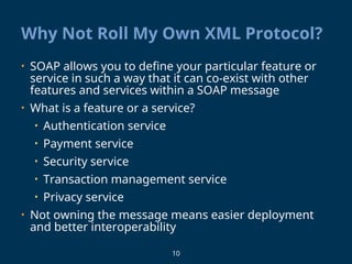 10
Why Not Roll My Own XML Protocol?
• SOAP allows you to define your particular feature or
service in such a way that it can co-exist with other
features and services within a SOAP message
• What is a feature or a service?
• Authentication service
• Payment service
• Security service
• Transaction management service
• Privacy service
• Not owning the message means easier deployment
and better interoperability
 