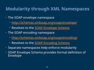 17
Modularity through XML Namespaces
• The SOAP envelope namespace
• http://schemas.xmlsoap.org/soap/envelope/
• Resolves to the SOAP Envelope Schema
• The SOAP encoding namespace
• http://schemas.xmlsoap.org/soap/encoding/
• Resolves to the SOAP Encoding Schema
• Separate namespaces help enforce modularity
• SOAP Envelope Schema provides formal definition of
Envelope
 