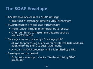 18
The SOAP Envelope
• A SOAP envelope defines a SOAP message
• Basic unit of exchange between SOAP processors
• SOAP messages are one-way transmissions
• From sender through intermediaries to receiver
• Often combined to implement patterns such as
request/response
• Messages are routed along a "message path"
• Allows for processing at one or more intermediate nodes in
addition to the ultimate destination node.
• A node is a SOAP processor and is identified by a URI
• Envelopes can be nested
• Only outer envelope is "active" to the receiving SOAP
processor
 
