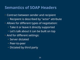 20
Semantics of SOAP Headers
• Contract between sender and recipient
• Recipient is described by "actor" attribute
• Allows for different types of negotiation:
• Take it or leave it directly supported
• Let's talk about it can be built on top
• And for different settings:
• Server dictated
• Peer-to-peer
• Dictated by third party
 