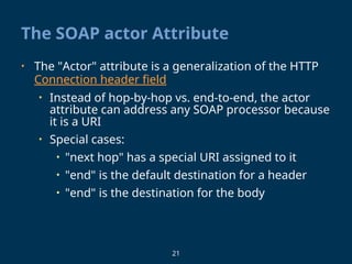21
The SOAP actor Attribute
• The "Actor" attribute is a generalization of the HTTP
Connection header field
• Instead of hop-by-hop vs. end-to-end, the actor
attribute can address any SOAP processor because
it is a URI
• Special cases:
• "next hop" has a special URI assigned to it
• "end" is the default destination for a header
• "end" is the destination for the body
 