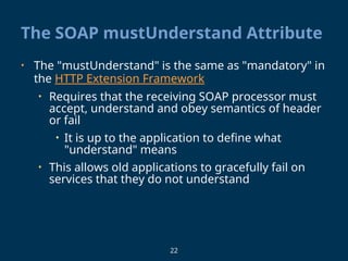 22
The SOAP mustUnderstand Attribute
• The "mustUnderstand" is the same as "mandatory" in
the HTTP Extension Framework
• Requires that the receiving SOAP processor must
accept, understand and obey semantics of header
or fail
• It is up to the application to define what
"understand" means
• This allows old applications to gracefully fail on
services that they do not understand
 