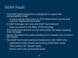 24
SOAP Fault
• The SOAP Fault mechanism is designed to support the
composability model
• Is not a scarce resource as in HTTP where there can be only
one (the Highlander principle)
• A SOAP message can carry one SOAP Fault element
• Must be placed in the Body of the message
• The Fault Detail element carries information for faults resulting
from the body
• Detail information for faults resulting from headers are carried in
the header
• The SOAP fault code extension mechanism is for SOAP only
• Application faults should use existing SOAP fault codes
• Client code is for request faults
• Server code is for processing faults
 