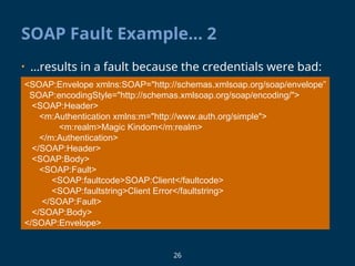 26
SOAP Fault Example… 2
• …results in a fault because the credentials were bad:
<SOAP:Envelope xmlns:SOAP="http://schemas.xmlsoap.org/soap/envelope”
SOAP:encodingStyle="http://schemas.xmlsoap.org/soap/encoding/">
<SOAP:Header>
<m:Authentication xmlns:m="http://www.auth.org/simple">
<m:realm>Magic Kindom</m:realm>
</m:Authentication>
</SOAP:Header>
<SOAP:Body>
<SOAP:Fault>
<SOAP:faultcode>SOAP:Client</faultcode>
<SOAP:faultstring>Client Error</faultstring>
</SOAP:Fault>
</SOAP:Body>
</SOAP:Envelope>
 