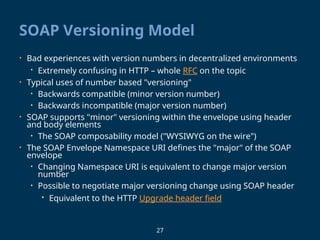 27
SOAP Versioning Model
• Bad experiences with version numbers in decentralized environments
• Extremely confusing in HTTP – whole RFC on the topic
• Typical uses of number based "versioning"
• Backwards compatible (minor version number)
• Backwards incompatible (major version number)
• SOAP supports "minor" versioning within the envelope using header
and body elements
• The SOAP composability model ("WYSIWYG on the wire")
• The SOAP Envelope Namespace URI defines the "major" of the SOAP
envelope
• Changing Namespace URI is equivalent to change major version
number
• Possible to negotiate major versioning change using SOAP header
• Equivalent to the HTTP Upgrade header field
 