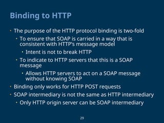 29
Binding to HTTP
• The purpose of the HTTP protocol binding is two-fold
• To ensure that SOAP is carried in a way that is
consistent with HTTP’s message model
• Intent is not to break HTTP
• To indicate to HTTP servers that this is a SOAP
message
• Allows HTTP servers to act on a SOAP message
without knowing SOAP
• Binding only works for HTTP POST requests
• SOAP intermediary is not the same as HTTP intermediary
• Only HTTP origin server can be SOAP intermediary
 