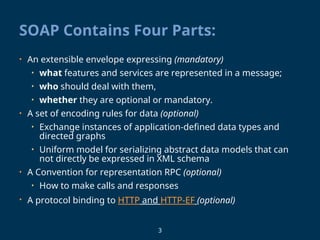 3
SOAP Contains Four Parts:
• An extensible envelope expressing (mandatory)
• what features and services are represented in a message;
• who should deal with them,
• whether they are optional or mandatory.
• A set of encoding rules for data (optional)
• Exchange instances of application-defined data types and
directed graphs
• Uniform model for serializing abstract data models that can
not directly be expressed in XML schema
• A Convention for representation RPC (optional)
• How to make calls and responses
• A protocol binding to HTTP and HTTP-EF (optional)
 