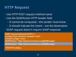 30
HTTP Request
POST /Accounts/Henrik HTTP/1.1
Content-Type: text/xml; charset="utf-8“
Content-Length: nnnn
SOAPAction: "http://electrocommerce.org/MyMessage"
<SOAP:Envelope...
• Use HTTP POST request method name
• Use the SOAPAction HTTP header field
• It cannot be computed – the sender must know
• It should indicate the intent – not the destination
• SOAP request doesn't require SOAP response
SOAPAction: "http://electrocommerce.org/MyMessage"
 