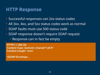 31
HTTP Response
• Successful responses can 2xx status codes
• All 3xx, 4xx, and 5xx status codes work as normal
• SOAP faults must use 500 status code
• SOAP response doesn't require SOAP request
• Response can in fact be empty
HTTP/1.1 200 Ok
Content-Type: text/xml; charset="utf-8“
Content-Length: nnnn
<SOAP:Envelope...
 