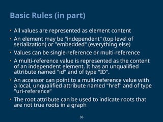 36
Basic Rules (in part)
• All values are represented as element content
• An element may be "independent" (top level of
serialization) or "embedded" (everything else)
• Values can be single-reference or multi-reference
• A multi-reference value is represented as the content
of an independent element. It has an unqualified
attribute named "id" and of type "ID".
• An accessor can point to a multi-reference value with
a local, unqualified attribute named "href" and of type
"uri-reference“
• The root attribute can be used to indicate roots that
are not true roots in a graph
 