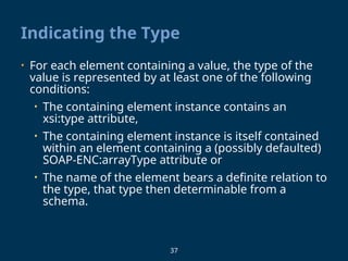 37
Indicating the Type
• For each element containing a value, the type of the
value is represented by at least one of the following
conditions:
• The containing element instance contains an
xsi:type attribute,
• The containing element instance is itself contained
within an element containing a (possibly defaulted)
SOAP-ENC:arrayType attribute or
• The name of the element bears a definite relation to
the type, that type then determinable from a
schema.
 