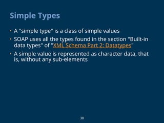 38
Simple Types
• A "simple type" is a class of simple values
• SOAP uses all the types found in the section "Built-in
data types" of "XML Schema Part 2: Datatypes"
• A simple value is represented as character data, that
is, without any sub-elements
 