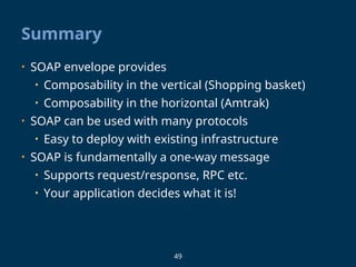 49
Summary
• SOAP envelope provides
• Composability in the vertical (Shopping basket)
• Composability in the horizontal (Amtrak)
• SOAP can be used with many protocols
• Easy to deploy with existing infrastructure
• SOAP is fundamentally a one-way message
• Supports request/response, RPC etc.
• Your application decides what it is!
 
