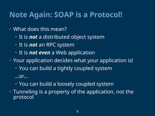 8
Note Again: SOAP is a Protocol!
• What does this mean?
• It is not a distributed object system
• It is not an RPC system
• It is not even a Web application
• Your application decides what your application is!
• You can build a tightly coupled system
…or…
• You can build a loosely coupled system
• Tunneling is a property of the application, not the
protocol
 