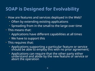 9
SOAP is Designed for Evolvability
• How are features and services deployed in the Web?
• Often by extending existing applications
• Spreading from in the small to the large over time
• This means that:
• Applications have different capabilities at all times
• We have to support this
• This requires that:
• Applications supporting a particular feature or service
should be able to employ this with no prior agreement;
• Applications can require that the other party either
understand and abide by the new feature or service or
abort the operation
 