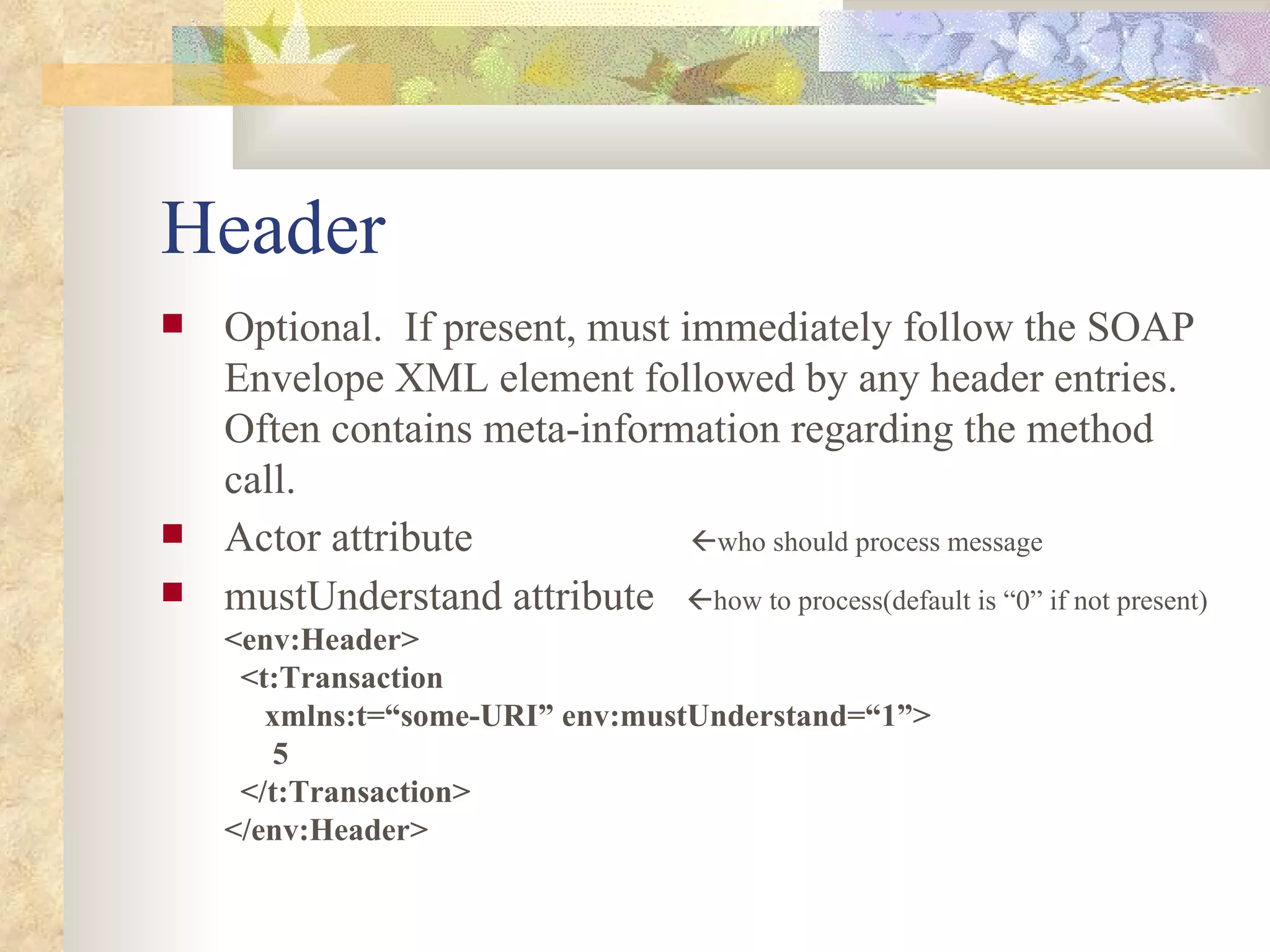 Header Optional.  If present, must immediately follow the SOAP Envelope XML element followed by any header entries.  Often contains meta-information regarding the method call. Actor attribute     who should process message mustUnderstand attribute   how to process(default is “0” if not present) <env:Header>   <t:Transaction   xmlns:t=“some-URI” env:mustUnderstand=“1”>   5   </t:Transaction> </env:Header> 