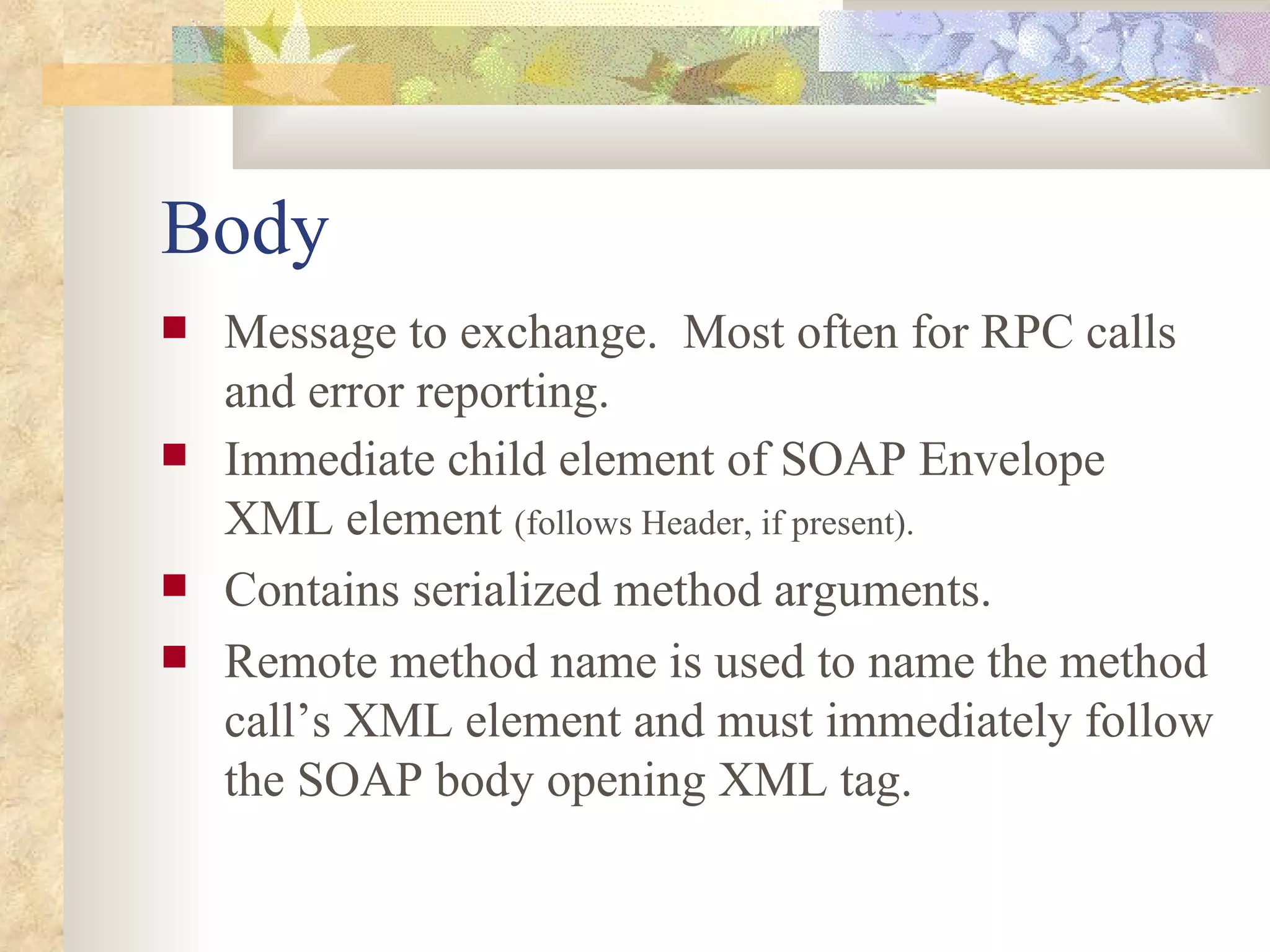 Body Message to exchange.  Most often for RPC calls and error reporting. Immediate child element of SOAP Envelope XML element  (follows Header, if present). Contains serialized method arguments. Remote method name is used to name the method call’s XML element and must immediately follow the SOAP body opening XML tag. 
