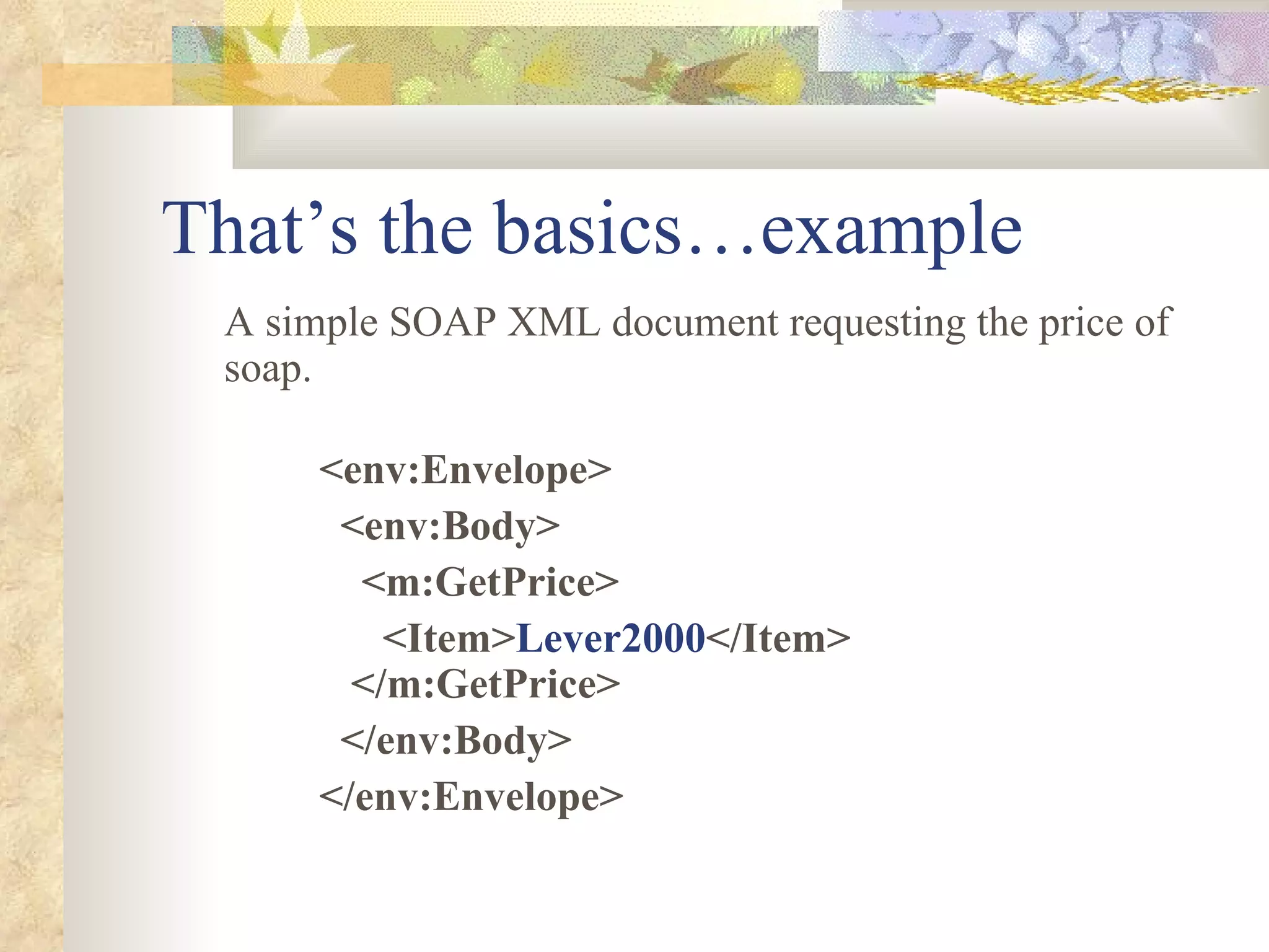 That’s the basics…example A simple SOAP XML document requesting the price of soap. <env:Envelope> <env:Body> <m:GetPrice> <Item> Lever2000 </Item> </m:GetPrice> </env:Body> </env:Envelope> 