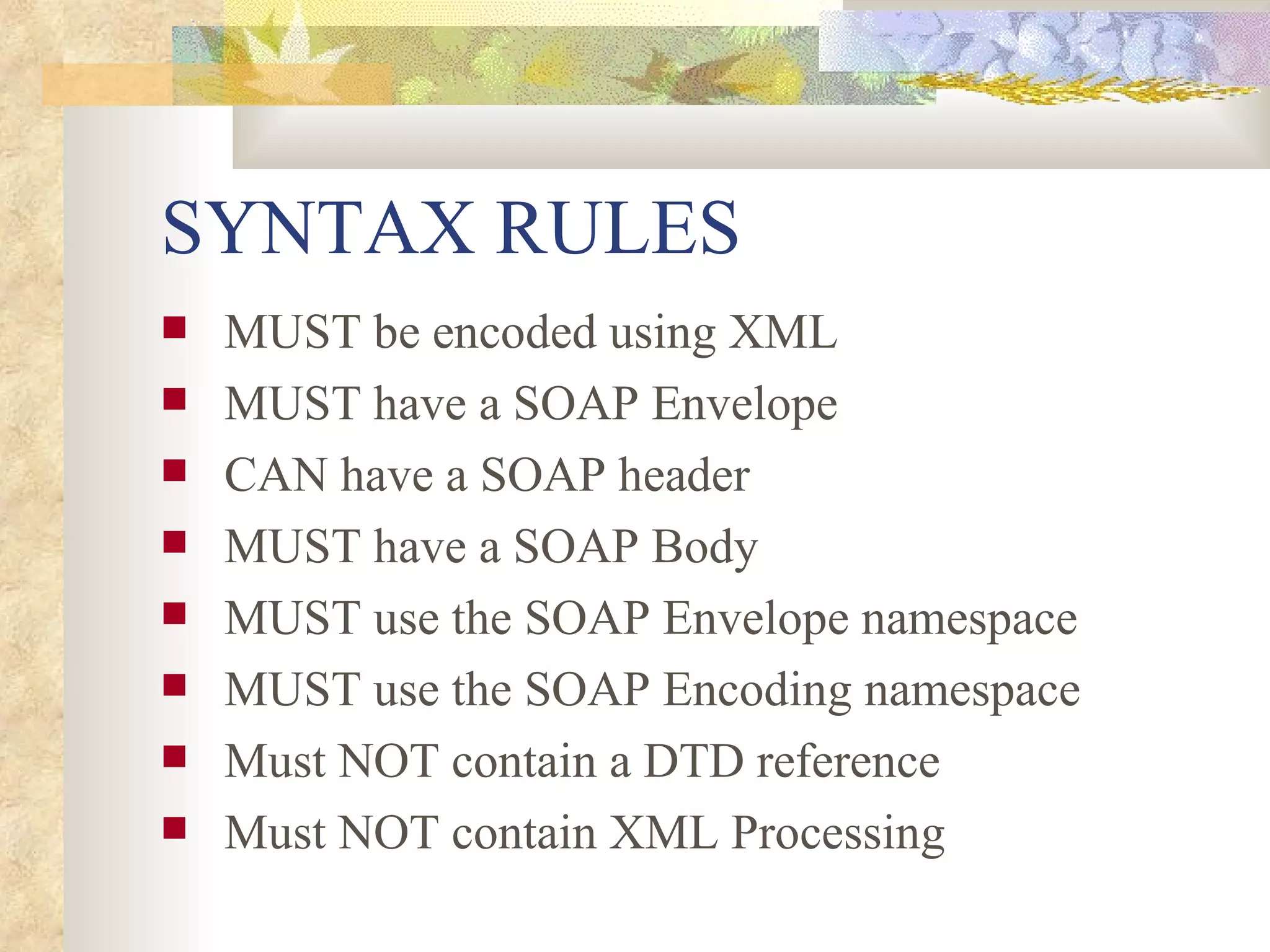 SYNTAX RULES MUST be encoded using XML MUST have a SOAP Envelope CAN have a SOAP header MUST have a SOAP Body MUST use the SOAP Envelope namespace MUST use the SOAP Encoding namespace Must NOT contain a DTD reference Must NOT contain XML Processing 