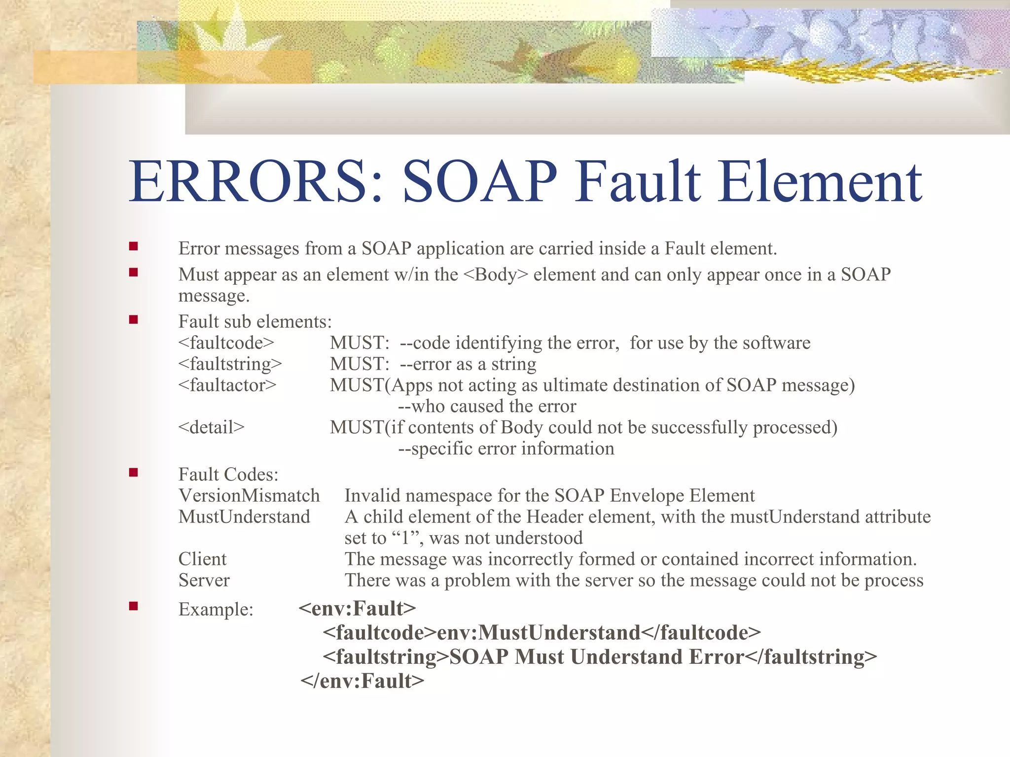 ERRORS: SOAP Fault Element Error messages from a SOAP application are carried inside a Fault element. Must appear as an element w/in the <Body> element and can only appear once in a SOAP message. Fault sub elements: <faultcode> MUST:  --code identifying the error,  for use by the software <faultstring> MUST:  --error as a string <faultactor> MUST(Apps not acting as ultimate destination of SOAP message)   --who caused the error <detail> MUST(if contents of Body could not be successfully processed)   --specific error information Fault Codes: VersionMismatch   Invalid namespace for the SOAP Envelope Element MustUnderstand   A child element of the Header element, with the mustUnderstand attribute   set to “1”, was not understood Client   The message was incorrectly formed or contained incorrect information. Server   There was a problem with the server so the message could not be process Example:   <env:Fault>   <faultcode>env:MustUnderstand</faultcode>   <faultstring>SOAP Must Understand Error</faultstring>   </env:Fault> 