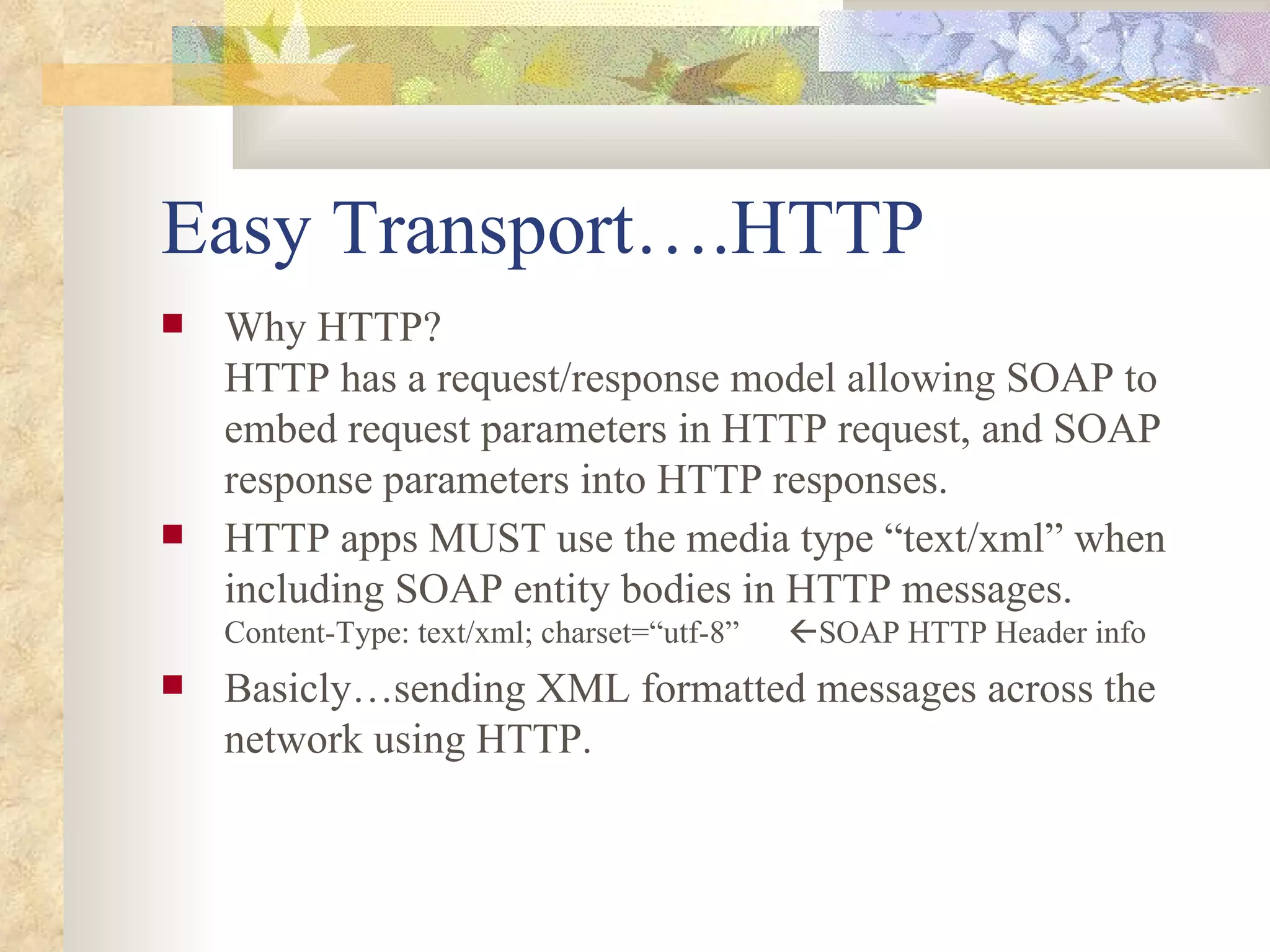 Easy Transport….HTTP Why HTTP? HTTP has a request/response model allowing SOAP to embed request parameters in HTTP request, and SOAP response parameters into HTTP responses. HTTP apps MUST use the media type “text/xml” when including SOAP entity bodies in HTTP messages.  Content-Type: text/xml; charset=“utf-8”   SOAP HTTP Header info Basicly…sending XML formatted messages across the network using HTTP. 