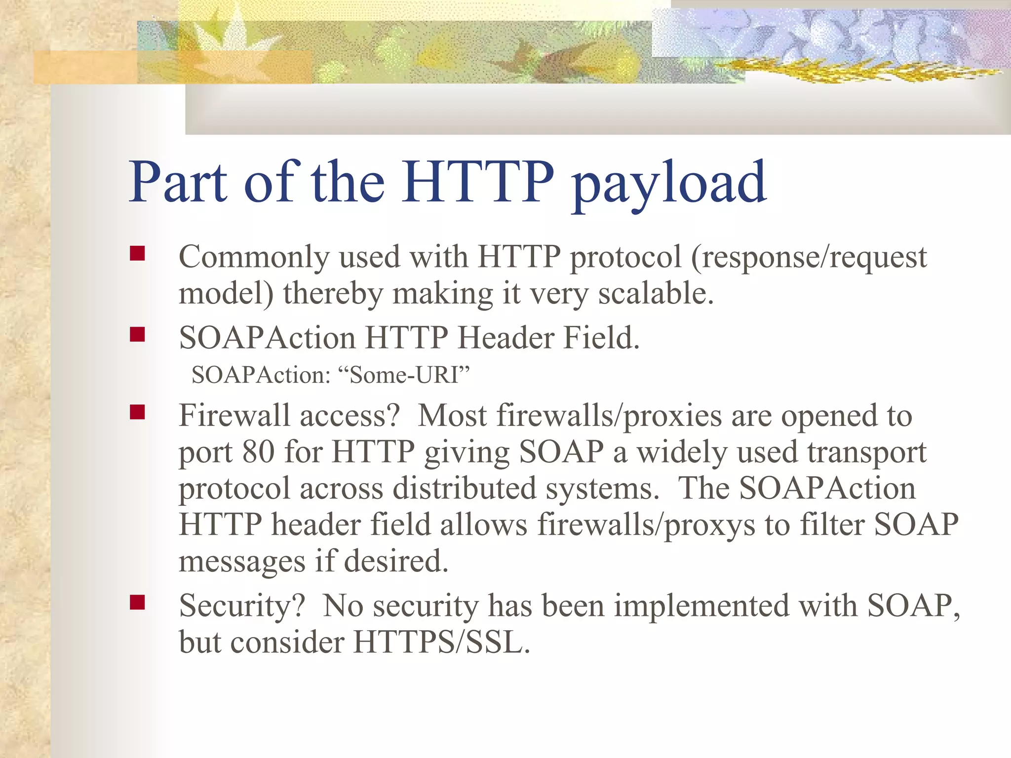 Part of the HTTP payload Commonly used with HTTP protocol (response/request model) thereby making it very scalable.  SOAPAction HTTP Header Field.  SOAPAction: “Some-URI”   Firewall access?  Most firewalls/proxies are opened to port 80 for HTTP giving SOAP a widely used transport protocol across distributed systems.  The SOAPAction HTTP header field allows firewalls/proxys to filter SOAP messages if desired.  Security?  No security has been implemented with SOAP, but consider HTTPS/SSL. 