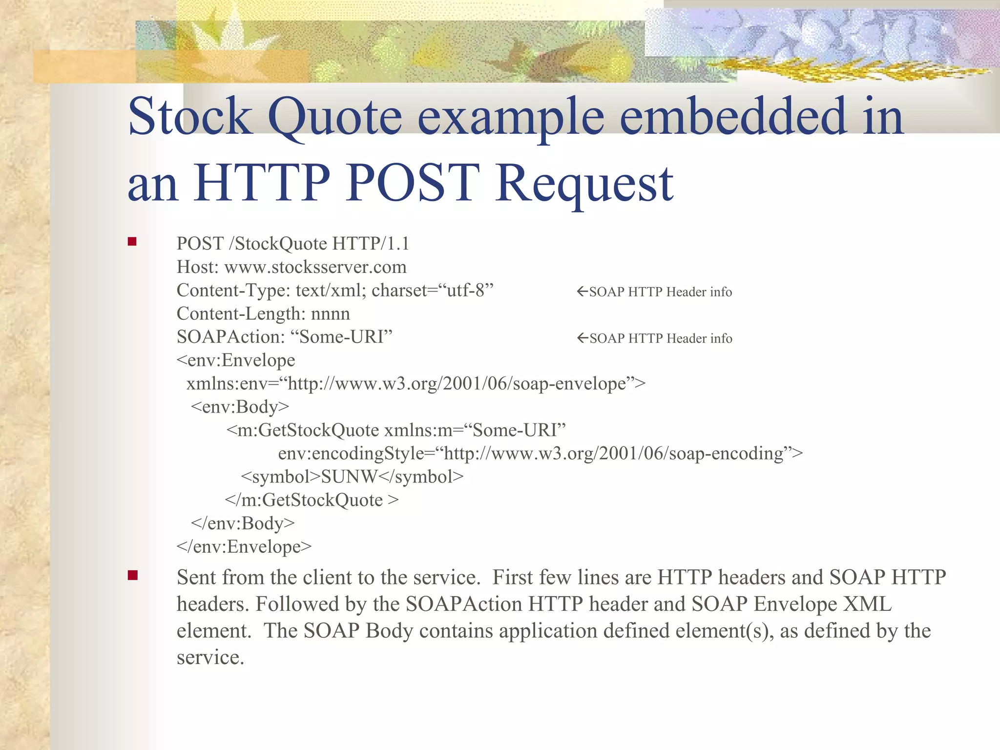 Stock Quote example embedded in an HTTP POST Request POST /StockQuote HTTP/1.1 Host: www.stocksserver.com Content-Type: text/xml; charset=“utf-8”   SOAP HTTP Header info Content-Length: nnnn SOAPAction: “Some-URI”   SOAP HTTP Header info   <env:Envelope   xmlns:env=“http://www.w3.org/2001/06/soap-envelope”>   <env:Body> <m:GetStockQuote xmlns:m=“Some-URI”   env:encodingStyle=“http://www.w3.org/2001/06/soap-encoding”>   <symbol>SUNW</symbol>   </m:GetStockQuote >   </env:Body> </env:Envelope> Sent from the client to the service.  First few lines are HTTP headers and SOAP HTTP headers. Followed by the SOAPAction HTTP header and SOAP Envelope XML element.  The SOAP Body contains application defined element(s), as defined by the service. 