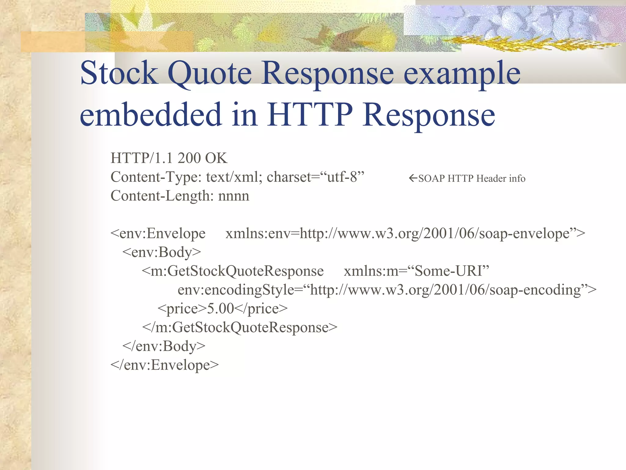 Stock Quote Response example embedded in HTTP Response HTTP/1.1 200 OK Content-Type: text/xml; charset=“utf-8”   SOAP HTTP Header info Content-Length: nnnn <env:Envelope  xmlns:env=http://www.w3.org/2001/06/soap-envelope”>   <env:Body> <m:GetStockQuoteResponse  xmlns:m=“Some-URI”   env:encodingStyle=“http://www.w3.org/2001/06/soap-encoding”>     <price>5.00</price>   </m:GetStockQuoteResponse>   </env:Body> </env:Envelope> 