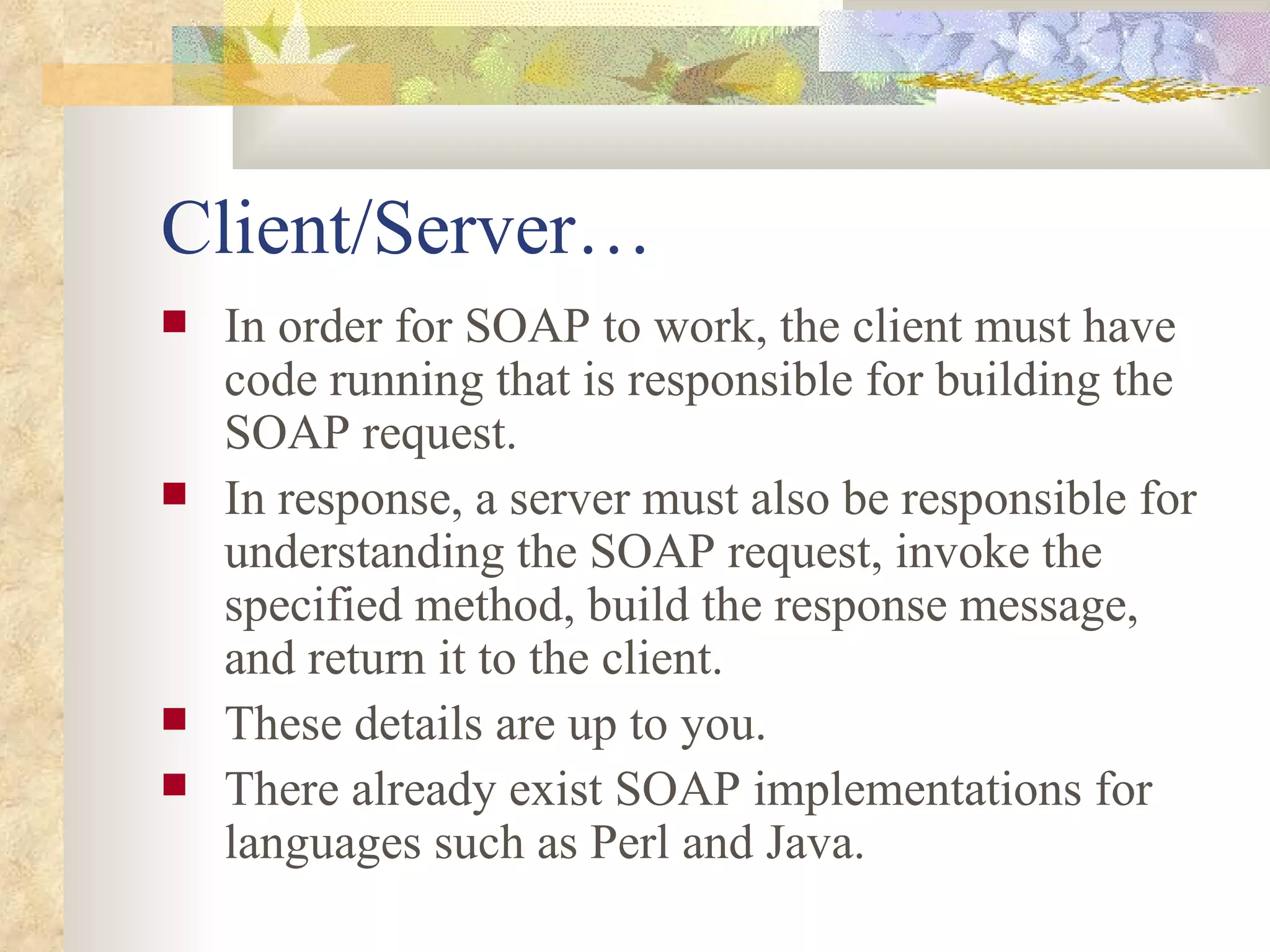 Client/Server… In order for SOAP to work, the client must have code running that is responsible for building the SOAP request.  In response, a server must also be responsible for understanding the SOAP request, invoke the specified method, build the response message, and return it to the client. These details are up to you. There already exist SOAP implementations for languages such as Perl and Java. 