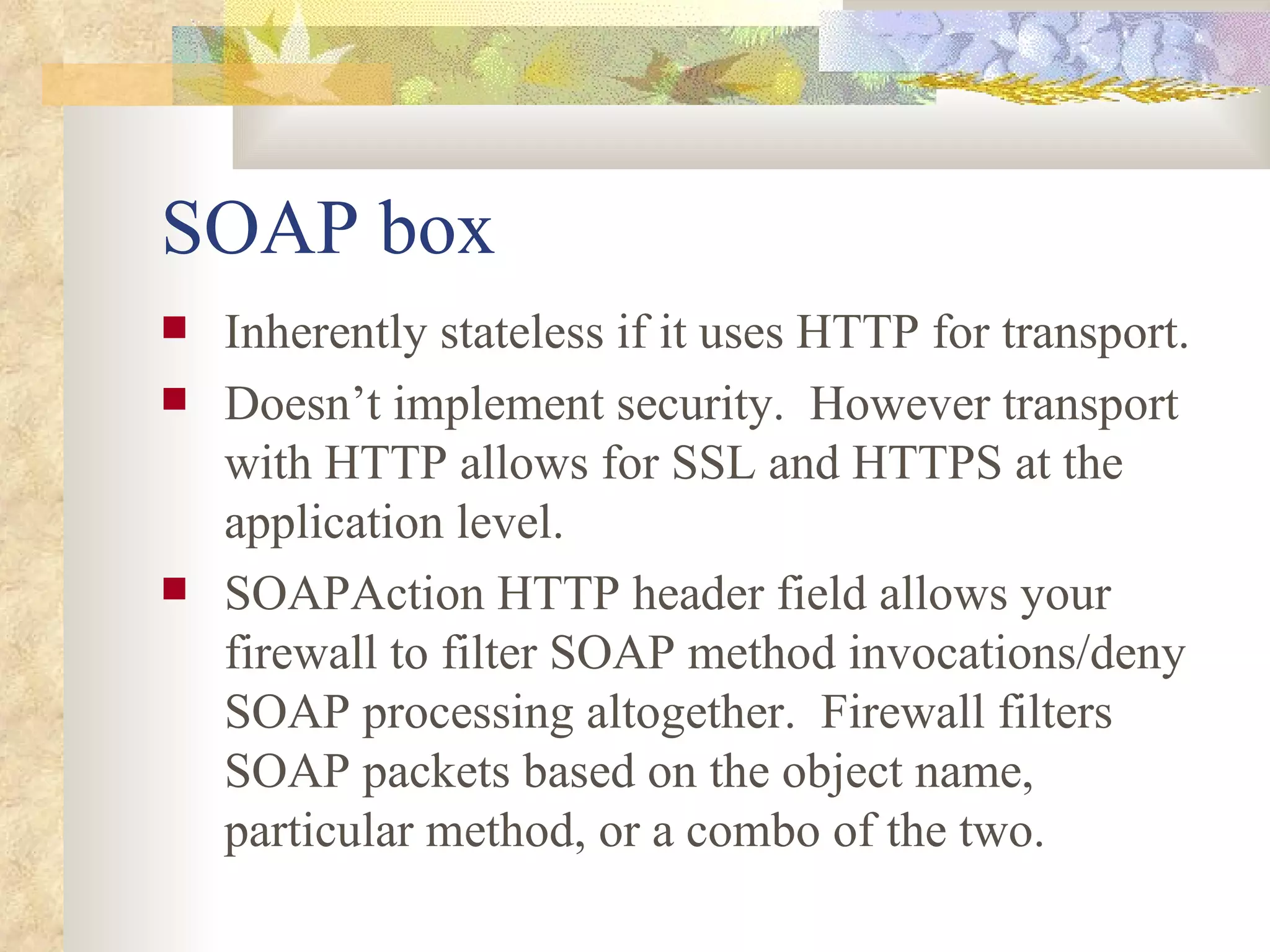 SOAP box Inherently stateless if it uses HTTP for transport. Doesn’t implement security.  However transport with HTTP allows for SSL and HTTPS at the application level. SOAPAction HTTP header field allows your firewall to filter SOAP method invocations/deny SOAP processing altogether.  Firewall filters SOAP packets based on the object name, particular method, or a combo of the two. 