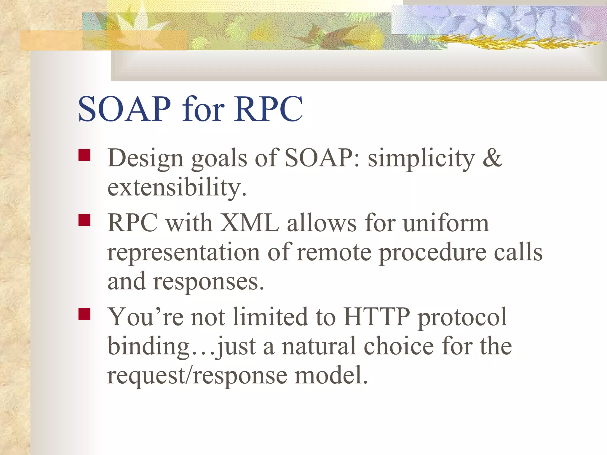 SOAP for RPC Design goals of SOAP: simplicity & extensibility. RPC with XML allows for uniform representation of remote procedure calls and responses. You’re not limited to HTTP protocol binding…just a natural choice for the request/response model. 