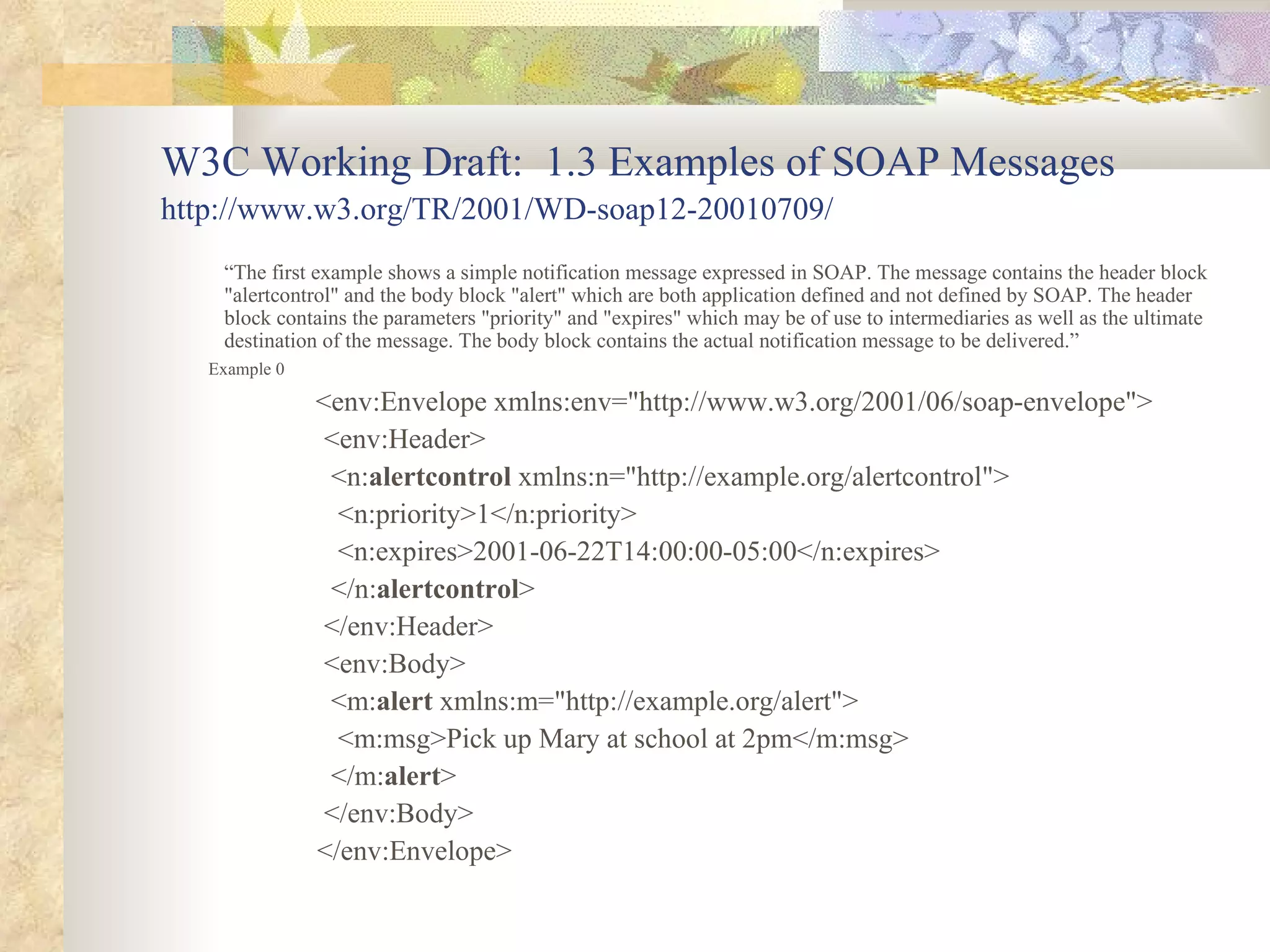 W3C Working Draft:  1.3 Examples of SOAP Messages http://www.w3.org/TR/2001/WD-soap12-20010709/   “ The first example shows a simple notification message expressed in SOAP. The message contains the header block "alertcontrol" and the body block "alert" which are both application defined and not defined by SOAP. The header block contains the parameters "priority" and "expires" which may be of use to intermediaries as well as the ultimate destination of the message. The body block contains the actual notification message to be delivered.” Example 0 <env:Envelope xmlns:env="http://www.w3.org/2001/06/soap-envelope">  <env:Header> <n: alertcontrol  xmlns:n="http://example.org/alertcontrol"> <n:priority>1</n:priority> <n:expires>2001-06-22T14:00:00-05:00</n:expires> </n: alertcontrol > </env:Header> <env:Body> <m: alert  xmlns:m="http://example.org/alert"> <m:msg>Pick up Mary at school at 2pm</m:msg> </m: alert > </env:Body> </env:Envelope> 