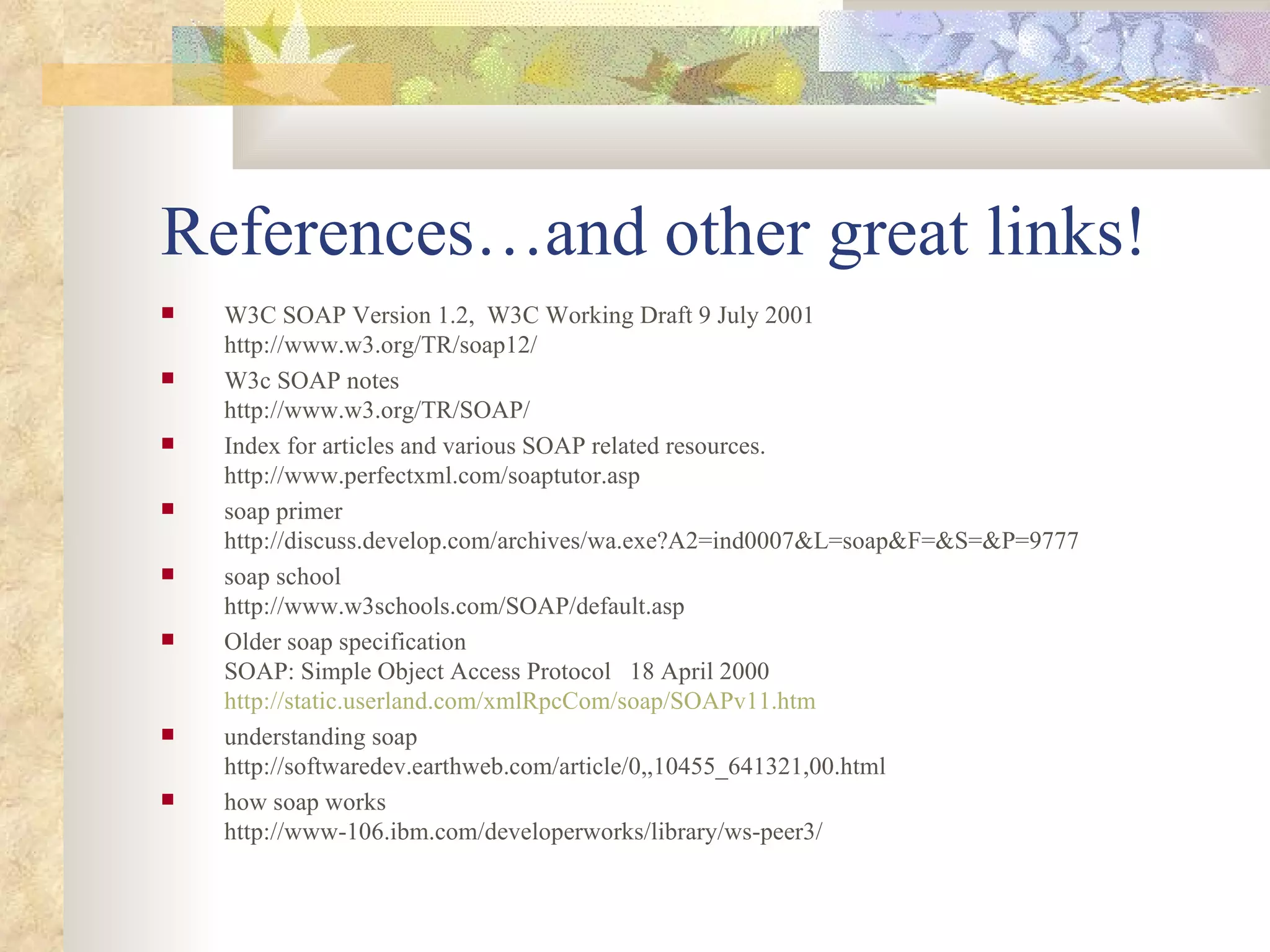 References…and other great links! W3C SOAP Version 1.2,  W3C Working Draft 9 July 2001 http://www.w3.org/TR/soap12/  W3c SOAP notes http://www.w3.org/TR/SOAP/ Index for articles and various SOAP related resources. http://www.perfectxml.com/soaptutor.asp soap primer http://discuss.develop.com/archives/wa.exe?A2=ind0007&L=soap&F=&S=&P=9777 soap school http://www.w3schools.com/SOAP/default.asp Older soap specification SOAP: Simple Object Access Protocol  18 April 2000 http://static.userland.com/xmlRpcCom/soap/SOAPv11.htm understanding soap http://softwaredev.earthweb.com/article/0,,10455_641321,00.html how soap works http://www-106.ibm.com/developerworks/library/ws-peer3/ 
