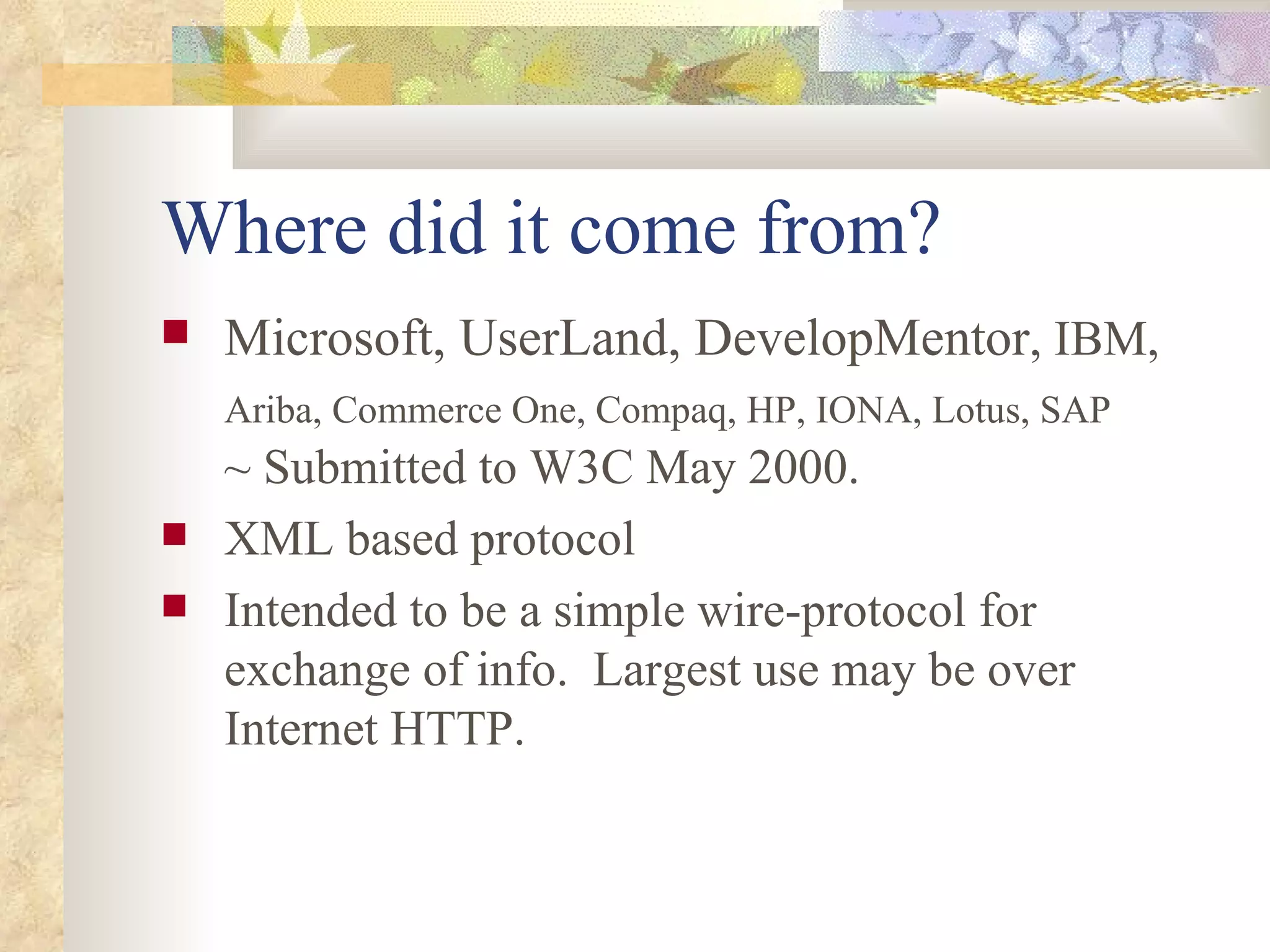 Where did it come from? Microsoft, UserLand, DevelopMentor , IBM,   Ariba, Commerce One, Compaq, HP, IONA, Lotus, SAP   ~ Submitted to W3C May 2000. XML based protocol Intended to be a simple wire-protocol for exchange of info.  Largest use may be over Internet HTTP. 
