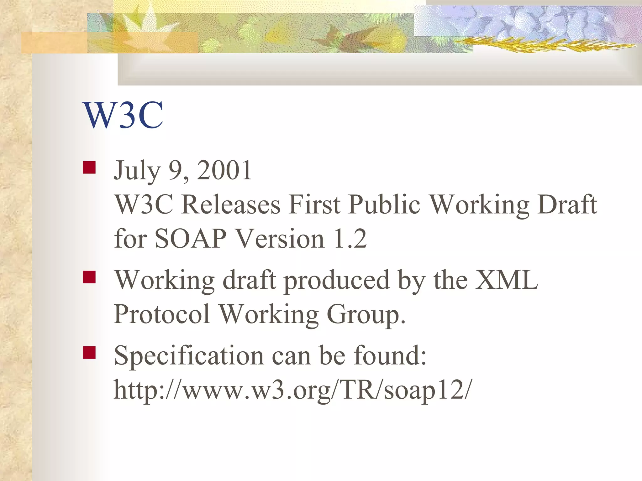 W3C July 9, 2001 W3C Releases First Public Working Draft for SOAP Version 1.2 Working draft produced by the XML Protocol Working Group. Specification can be found: http://www.w3.org/TR/soap12/ 