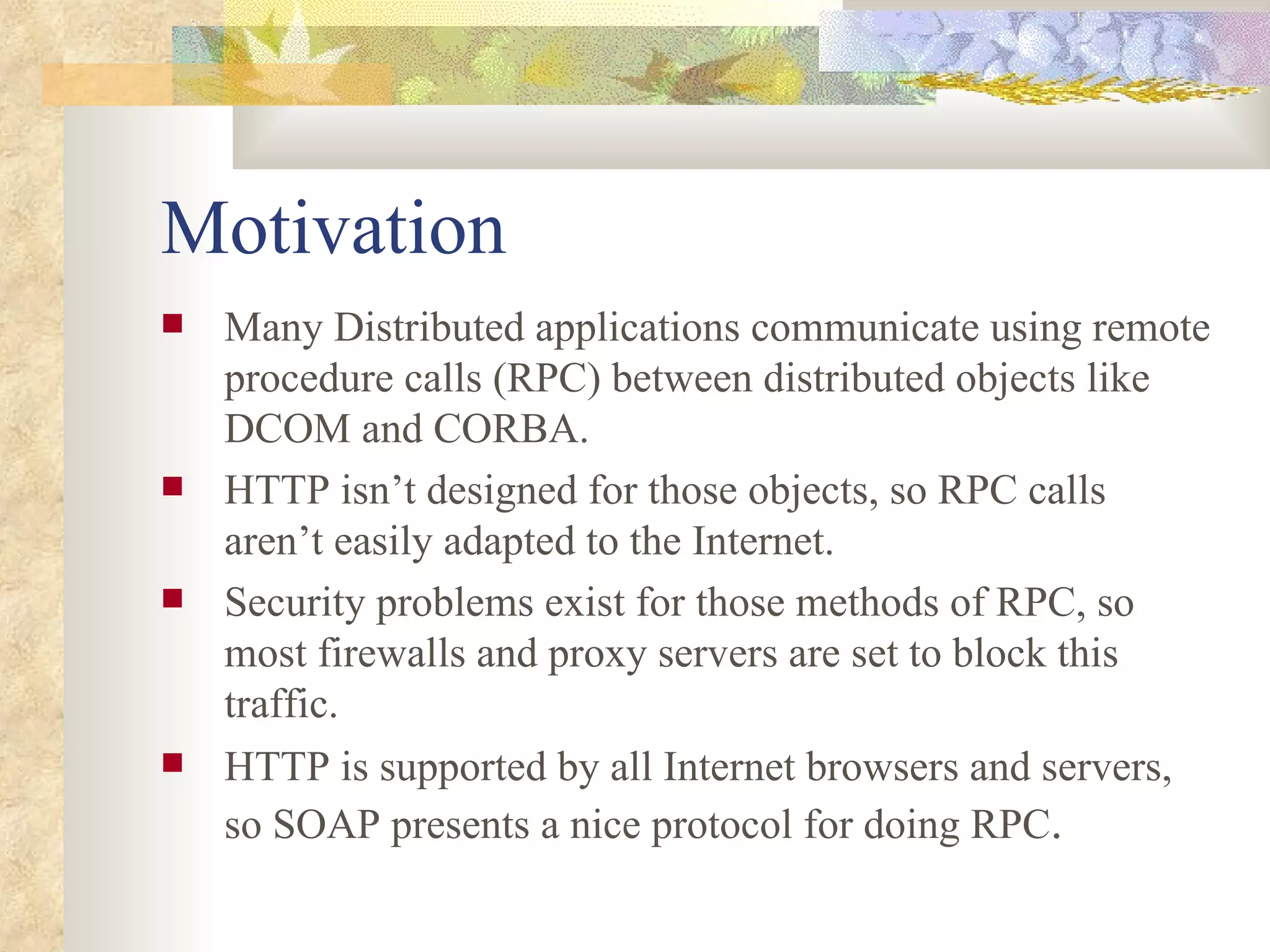 Motivation Many Distributed applications communicate using remote procedure calls (RPC) between distributed objects like DCOM and CORBA. HTTP isn’t designed for those objects, so RPC calls aren’t easily adapted to the Internet. Security problems exist for those methods of RPC, so most firewalls and proxy servers are set to block this traffic. HTTP is supported by all Internet browsers and servers, so SOAP presents a nice protocol for doing RPC . 