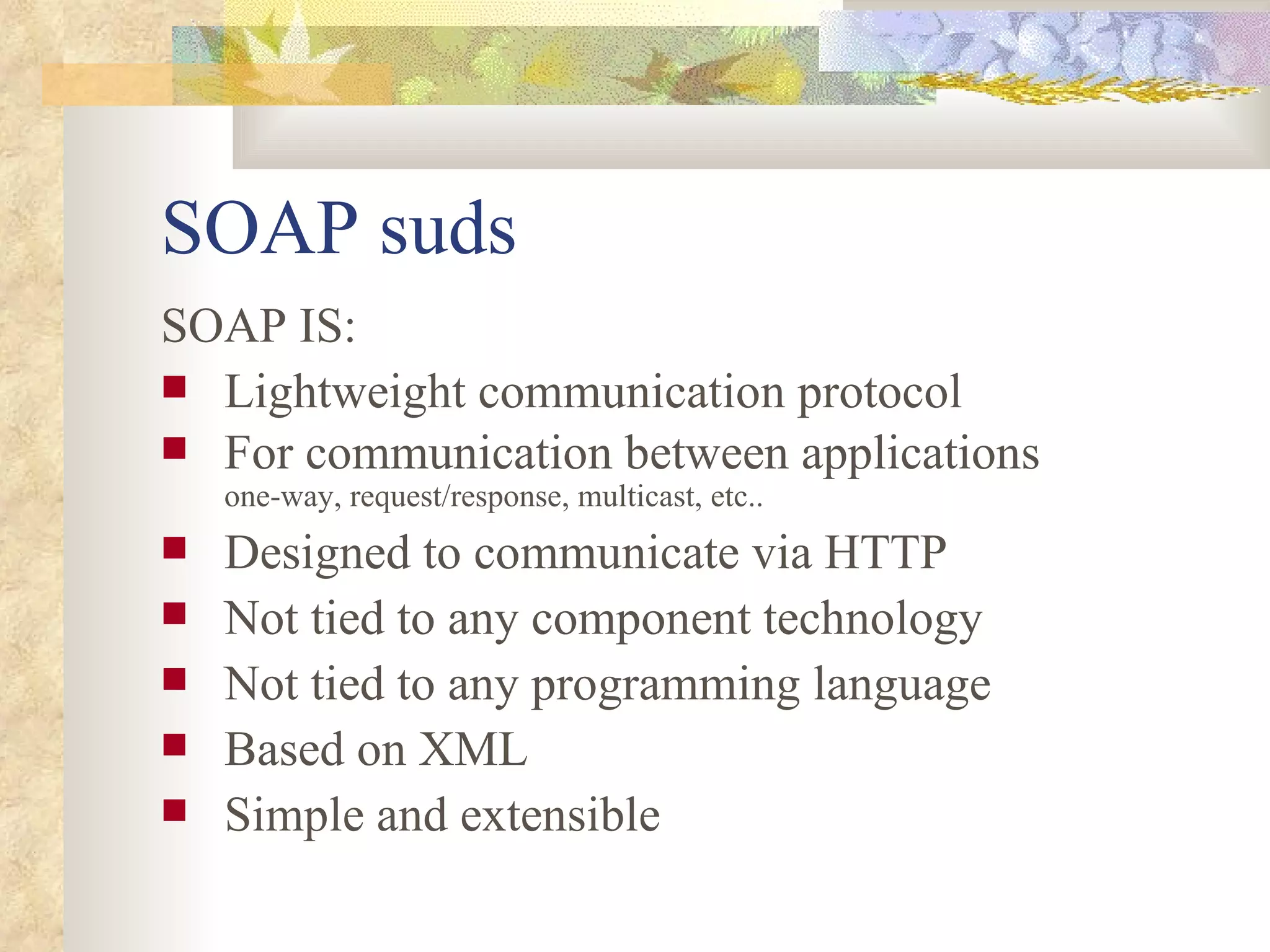 SOAP suds SOAP IS: Lightweight communication protocol For communication between applications one-way, request/response, multicast, etc.. Designed to communicate via HTTP Not tied to any component technology Not tied to any programming language Based on XML Simple and extensible 