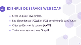 EXEMPLE DE SERVICE WEB SOAP
⬢ Créer un projet java simple.
⬢ Les dépendances JAXWS et JAXB sont intégrés dans JDK 8.
⬢ Créer et démarrer le serveur JAXWS.
⬢ Tester le service web avec SoapUI.
15
 