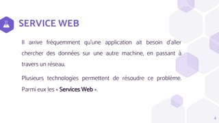 SERVICE WEB
Il arrive fréquemment qu'une application ait besoin d'aller
chercher des données sur une autre machine, en passant à
travers un réseau.
Plusieurs technologies permettent de résoudre ce problème.
Parmi eux les « Services Web ».
4
 