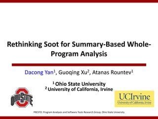 Rethinking Soot for Summary-Based Whole-
             Program Analysis

    Dacong Yan1, Guoqing Xu2, Atanas Rountev1
                       1 Ohio        State University
                 2 University           of California, Irvine



       PRESTO: Program Analyses and Software Tools Research Group, Ohio State University
 
