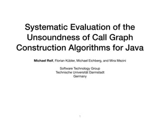 Systematic Evaluation of the
Unsoundness of Call Graph
Construction Algorithms for Java
Michael Reif, Florian Kübler, Michael Eichberg, and Mira Mezini

Software Technology Group

Technische Universität Darmstadt

Germany

1
 