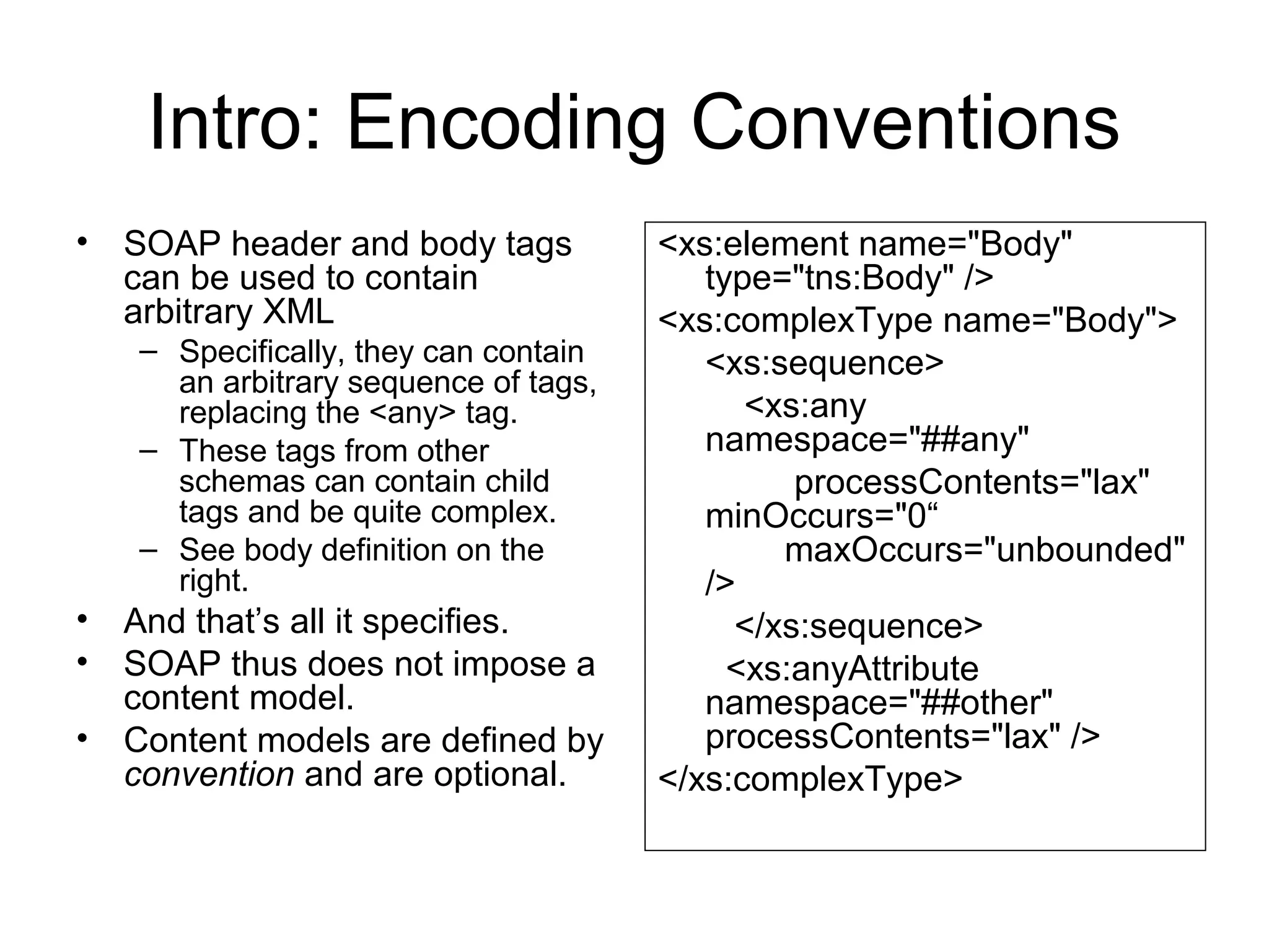 Intro: Encoding Conventions
• SOAP header and body tags
can be used to contain
arbitrary XML
– Specifically, they can contain
an arbitrary sequence of tags,
replacing the <any> tag.
– These tags from other
schemas can contain child
tags and be quite complex.
– See body definition on the
right.
• And that’s all it specifies.
• SOAP thus does not impose a
content model.
• Content models are defined by
convention and are optional.
<xs:element name="Body"
type="tns:Body" />
<xs:complexType name="Body">
<xs:sequence>
<xs:any
namespace="##any"
processContents="lax"
minOccurs="0“
maxOccurs="unbounded"
/>
</xs:sequence>
<xs:anyAttribute
namespace="##other"
processContents="lax" />
</xs:complexType>
 