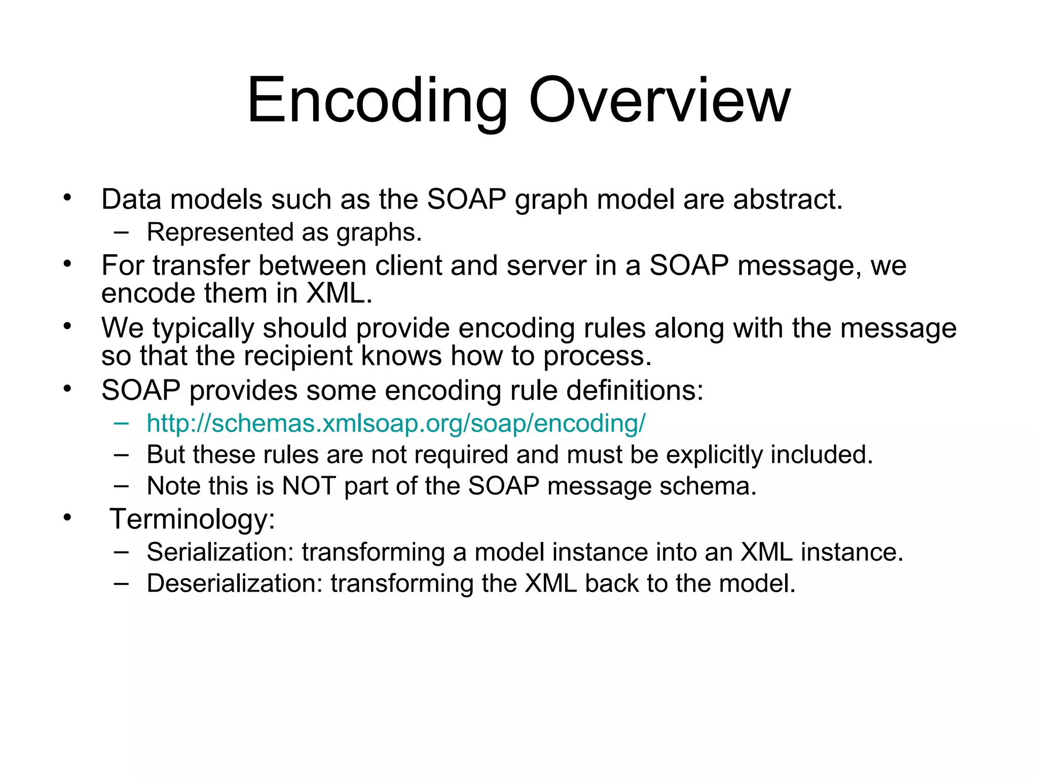 Encoding Overview
• Data models such as the SOAP graph model are abstract.
– Represented as graphs.
• For transfer between client and server in a SOAP message, we
encode them in XML.
• We typically should provide encoding rules along with the message
so that the recipient knows how to process.
• SOAP provides some encoding rule definitions:
– http://schemas.xmlsoap.org/soap/encoding/
– But these rules are not required and must be explicitly included.
– Note this is NOT part of the SOAP message schema.
• Terminology:
– Serialization: transforming a model instance into an XML instance.
– Deserialization: transforming the XML back to the model.
 