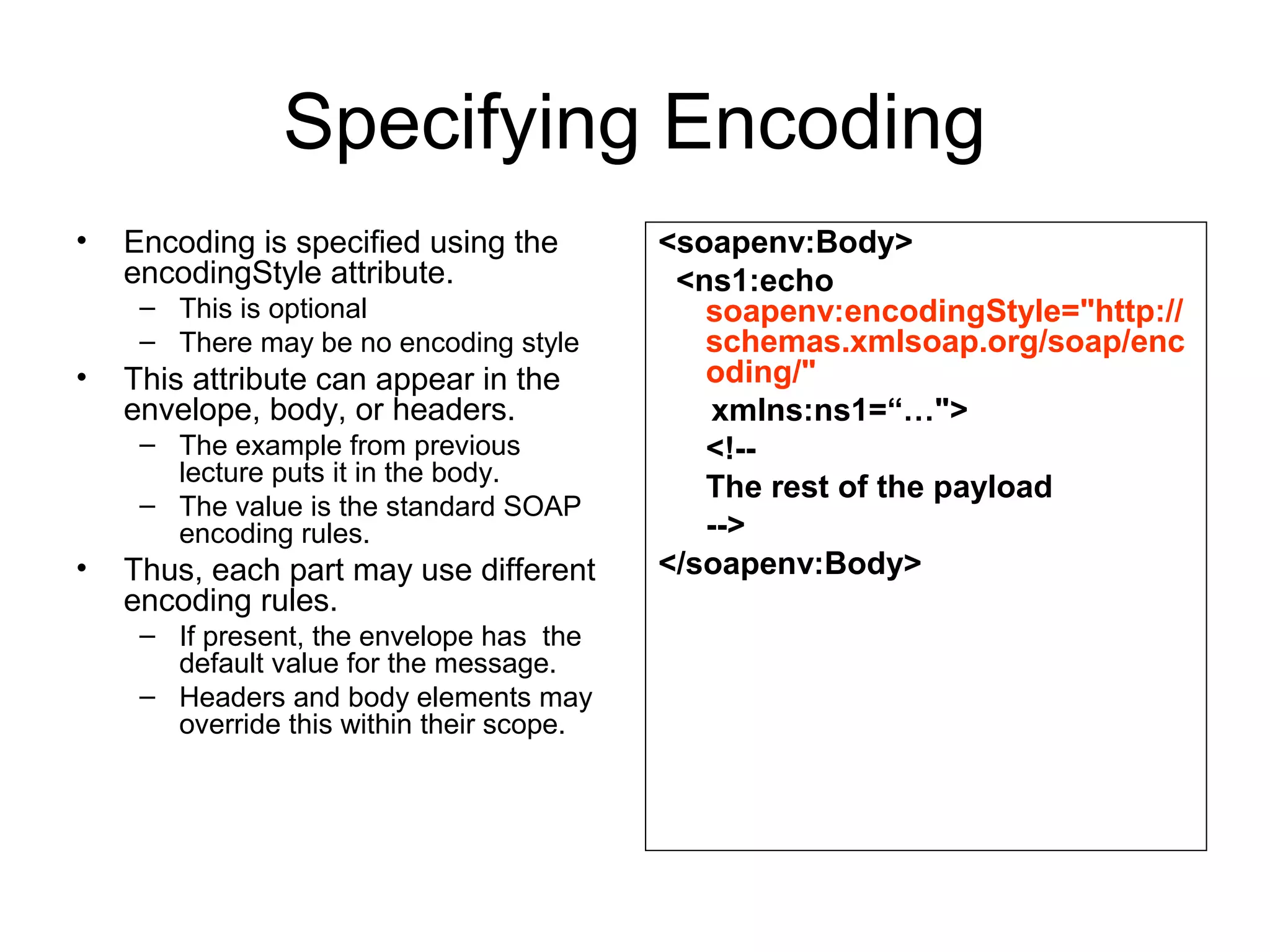 Specifying Encoding
• Encoding is specified using the
encodingStyle attribute.
– This is optional
– There may be no encoding style
• This attribute can appear in the
envelope, body, or headers.
– The example from previous
lecture puts it in the body.
– The value is the standard SOAP
encoding rules.
• Thus, each part may use different
encoding rules.
– If present, the envelope has the
default value for the message.
– Headers and body elements may
override this within their scope.
<soapenv:Body>
<ns1:echo
soapenv:encodingStyle="http://
schemas.xmlsoap.org/soap/enc
oding/"
xmlns:ns1=“…">
<!--
The rest of the payload
-->
</soapenv:Body>
 