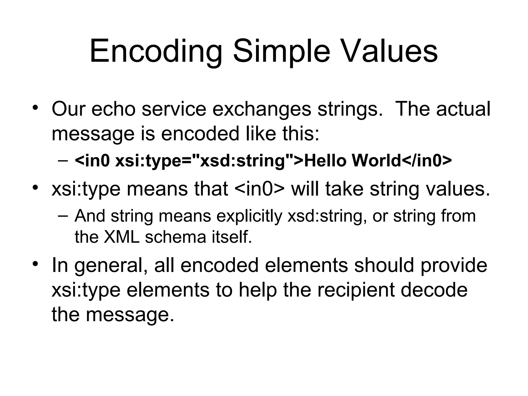 Encoding Simple Values
• Our echo service exchanges strings. The actual
message is encoded like this:
– <in0 xsi:type="xsd:string">Hello World</in0>
• xsi:type means that <in0> will take string values.
– And string means explicitly xsd:string, or string from
the XML schema itself.
• In general, all encoded elements should provide
xsi:type elements to help the recipient decode
the message.
 