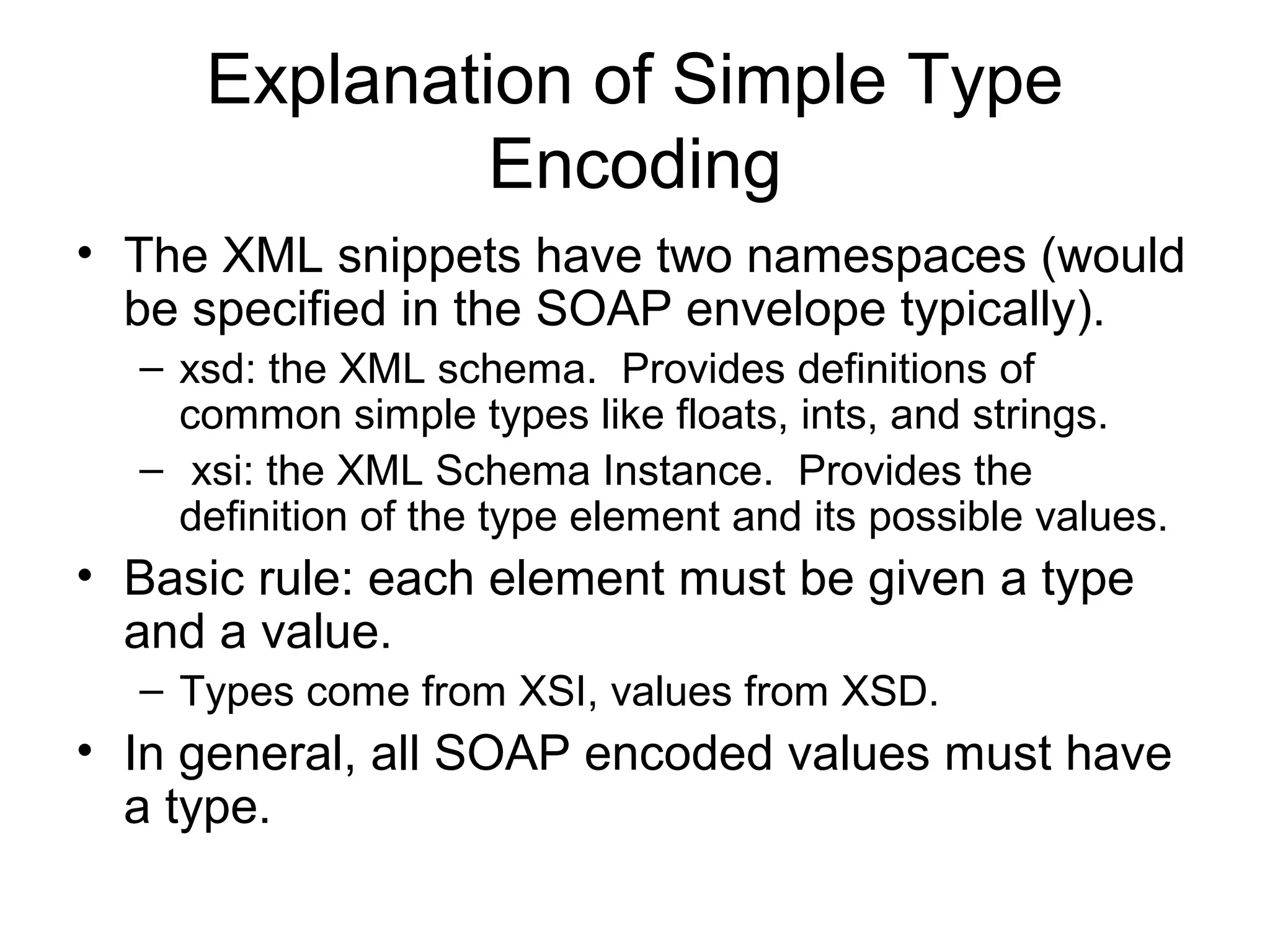 Explanation of Simple Type
Encoding
• The XML snippets have two namespaces (would
be specified in the SOAP envelope typically).
– xsd: the XML schema. Provides definitions of
common simple types like floats, ints, and strings.
– xsi: the XML Schema Instance. Provides the
definition of the type element and its possible values.
• Basic rule: each element must be given a type
and a value.
– Types come from XSI, values from XSD.
• In general, all SOAP encoded values must have
a type.
 