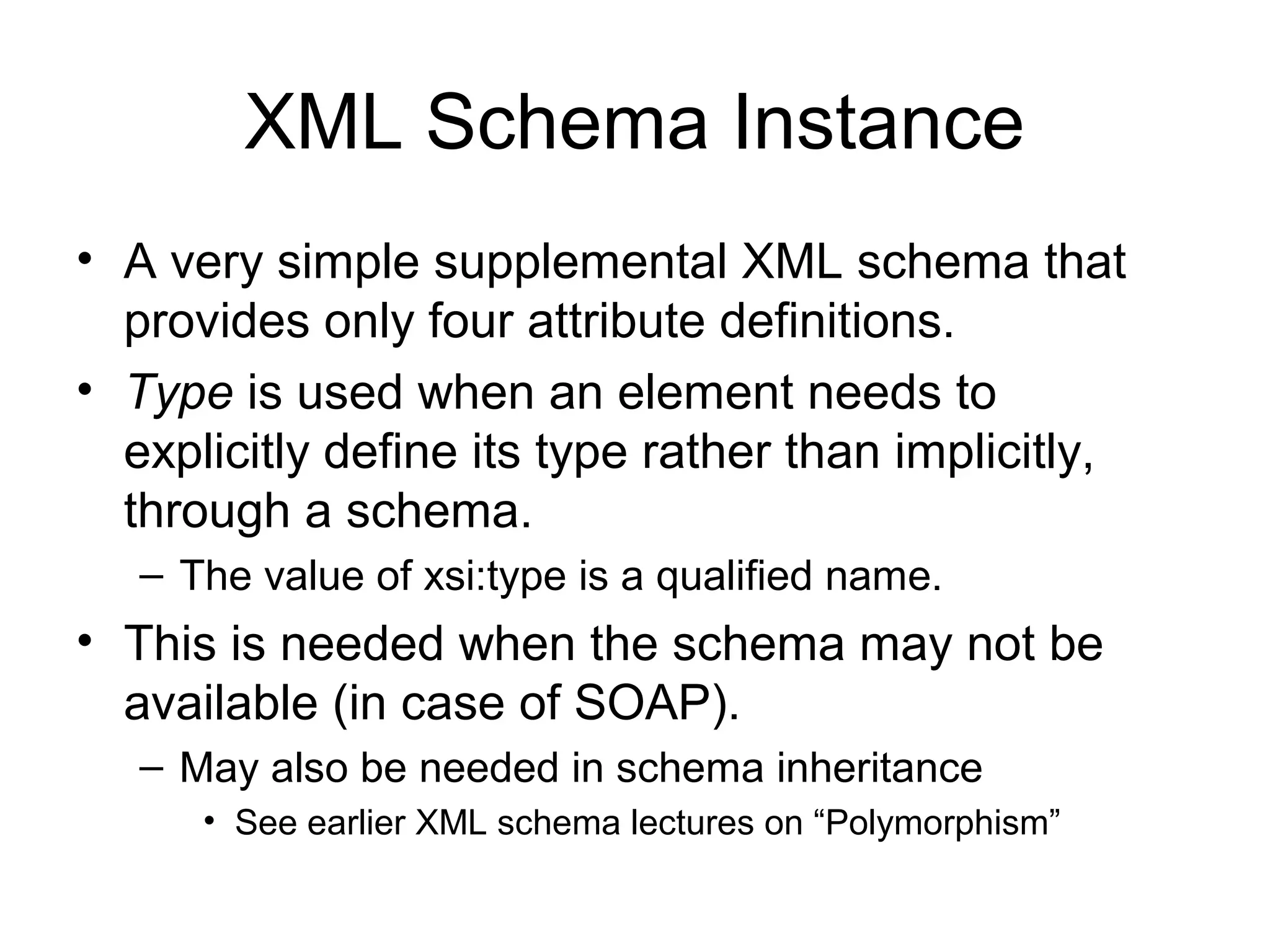 XML Schema Instance
• A very simple supplemental XML schema that
provides only four attribute definitions.
• Type is used when an element needs to
explicitly define its type rather than implicitly,
through a schema.
– The value of xsi:type is a qualified name.
• This is needed when the schema may not be
available (in case of SOAP).
– May also be needed in schema inheritance
• See earlier XML schema lectures on “Polymorphism”
 
